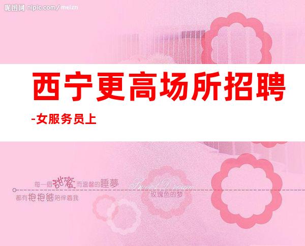 西宁更高场所招聘-女服务员上班无压力轻松简单