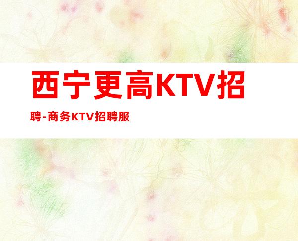 西宁更高KTV招聘-商务KTV招聘服务员夜总会必看信息