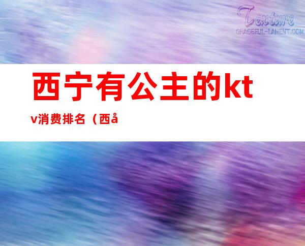 西宁有公主的ktv消费排名(西宁ktv消费多少)