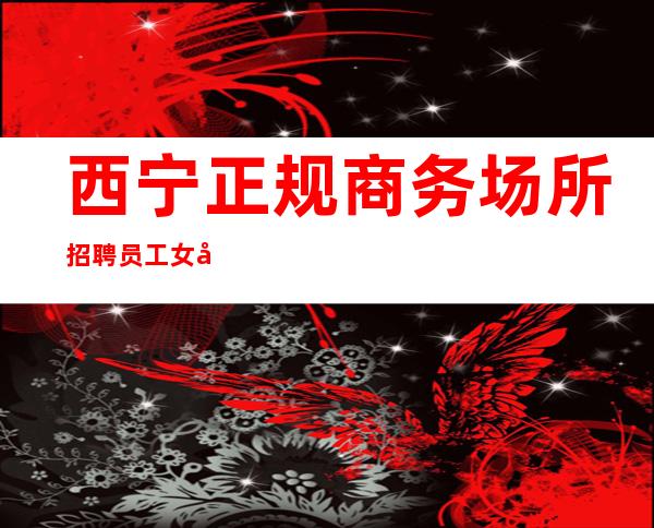西宁正规商务场所招聘员工女孩管住