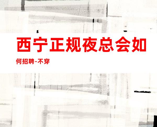 西宁正规夜总会如何招聘-不穿工装上班