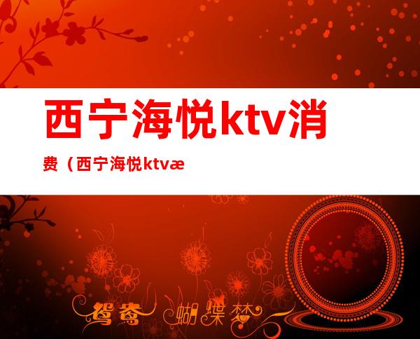 西宁海悦ktv消费(西宁海悦ktv消费高吗)