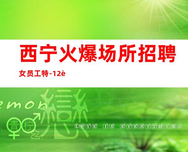 西宁火爆场所招聘女员工特-12起