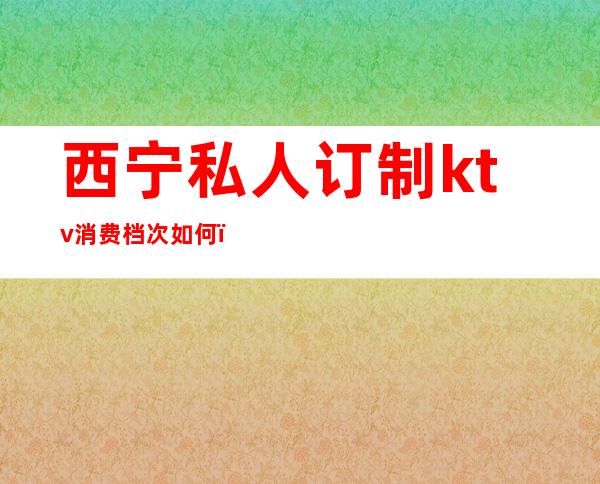 西宁私人订制ktv消费档次如何(西宁的ktv消费水平)