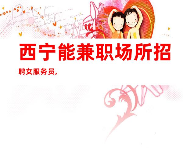 西宁能兼职场所招聘女服务员,西宁好上班夜班场所天花板只为赚不想别的