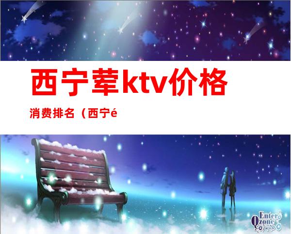 西宁荤ktv价格消费排名(西宁高端ktv哪家好)