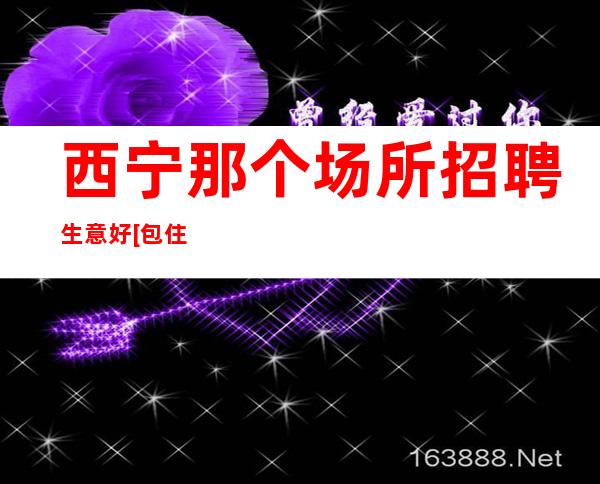 西宁那个场所招聘生意好[包住挣不走弯路]不收费