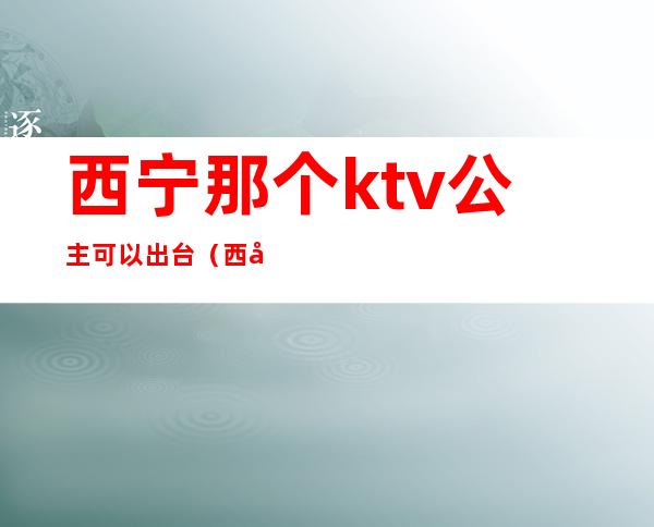 西宁那个ktv公主可以出台(西宁夜场公主哪里好)