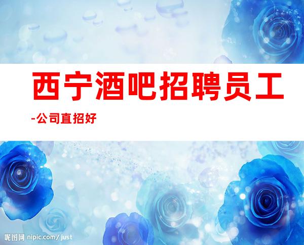 西宁酒吧招聘员工-公司直招好上班每天酒店住宿