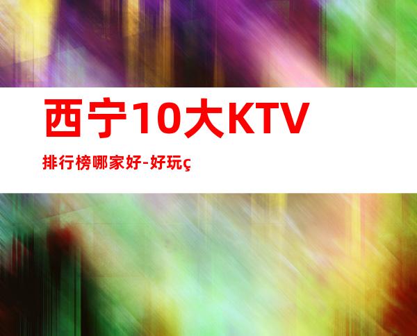 西宁10大KTV排行榜哪家好-好玩的10大KTV排行榜哪家好 – 福州福清商务KTV