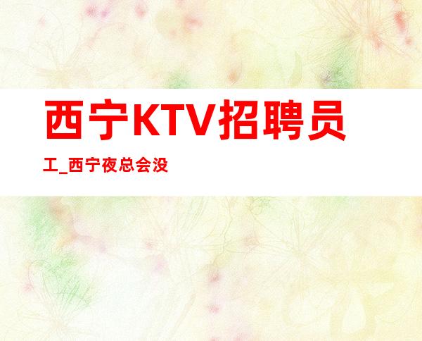 西宁KTV招聘员工_西宁夜总会没网红更新舒心赚
