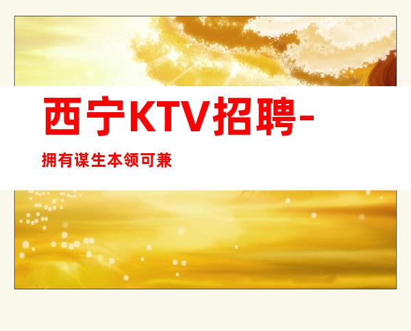 西宁KTV招聘-拥有谋生本领可兼职夜总会主推新人