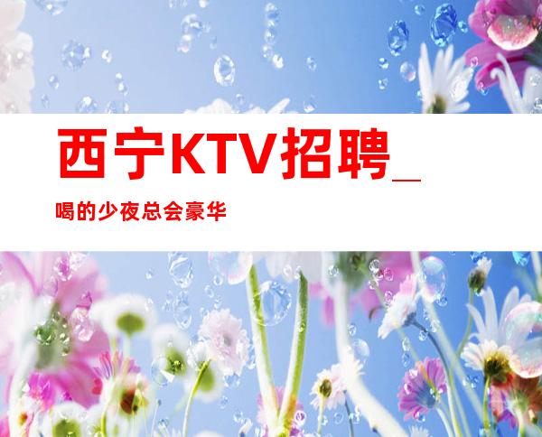 西宁KTV招聘_喝的少夜总会豪华但这并不妨碍