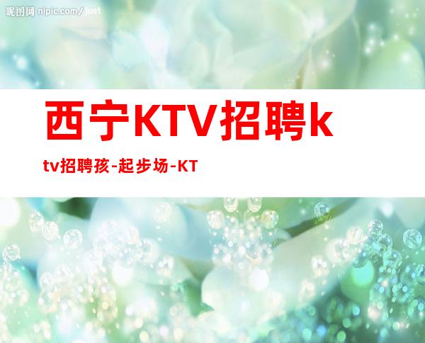 西宁KTV招聘ktv招聘孩-起步场-KTV应聘在线咨询