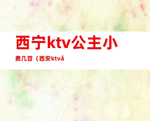 西宁ktv公主小费几百(西安ktv公主小费多少)