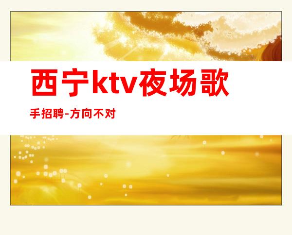 西宁ktv夜场歌手招聘-方向不对努力白费