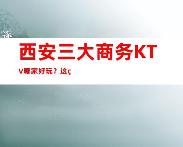 西安三大商务KTV哪家好玩？这篇文章让你少吃亏