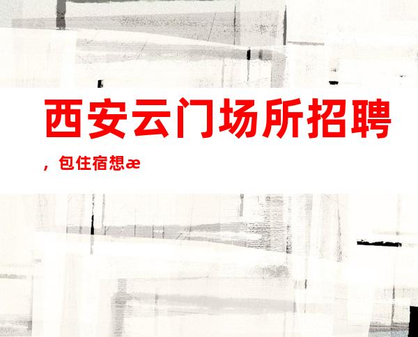 西安云门场所招聘，包住宿想挣你就来努力就能赚。