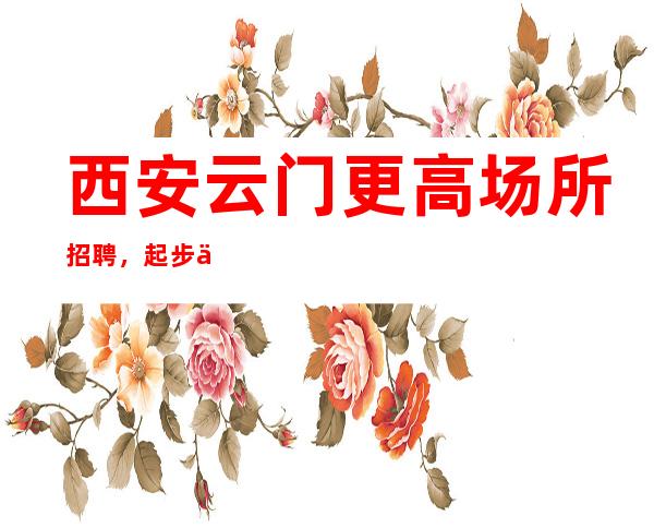 西安云门更高场所招聘,起步 二班多