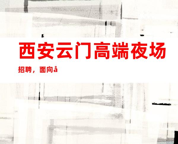 西安云门高端夜场招聘,面向全国高薪招聘