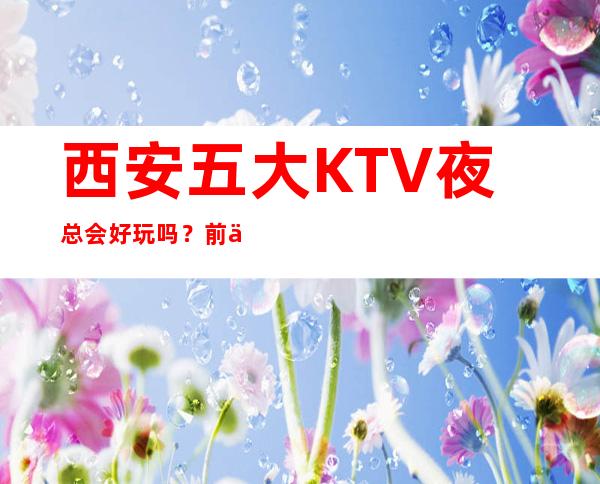 西安五大KTV夜总会好玩吗？前五大商务KTV宴请订房