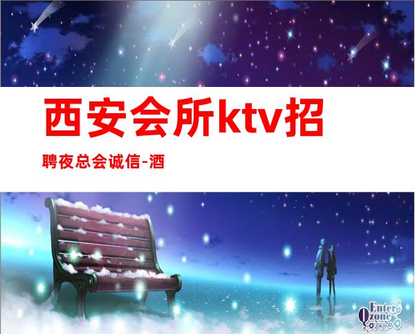 西安会所ktv招聘夜总会.诚信-酒店住宿跟对人赚容易