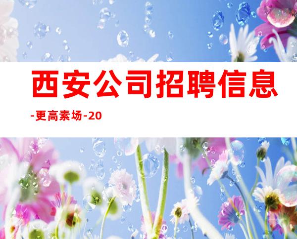 西安公司招聘信息-更高素场-20场机遇不要错过