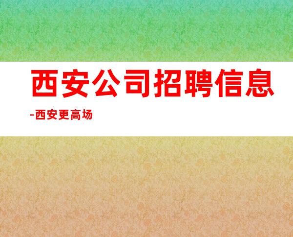 西安公司招聘信息-西安更高场所起步人少上班稳定