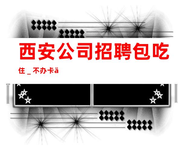 西安公司招聘包吃住_不办卡不交
