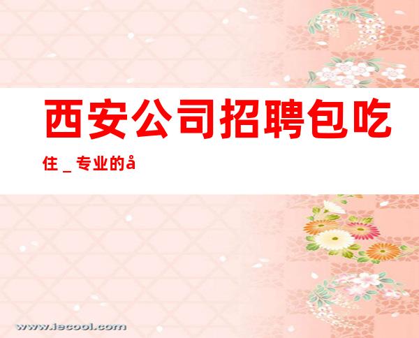 西安公司招聘包吃住_专业的团队带你赚轻松