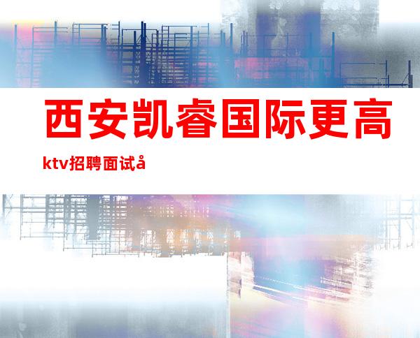西安凯睿国际更高ktv招聘面试合格报销机票无任务