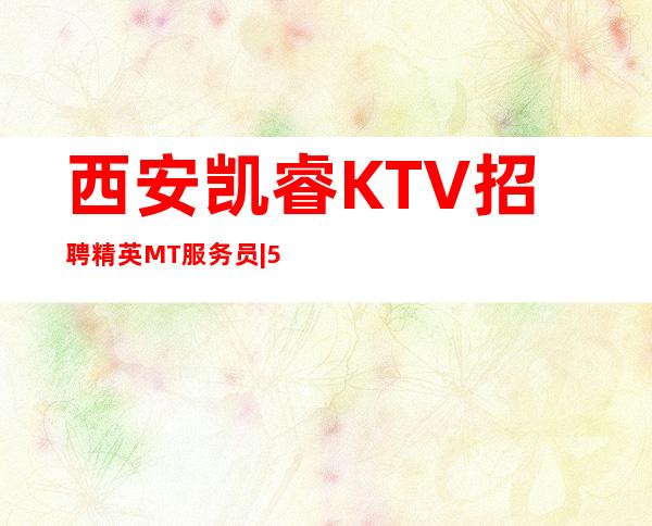 西安凯睿KTV招聘精英MT服务员|555名|生意好|二班多|包住宿