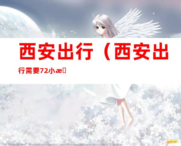 西安出行(西安出行需要72小时核酸吗)