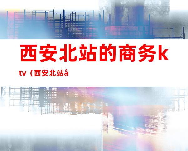 西安北站的商务ktv(西安北站宾馆)