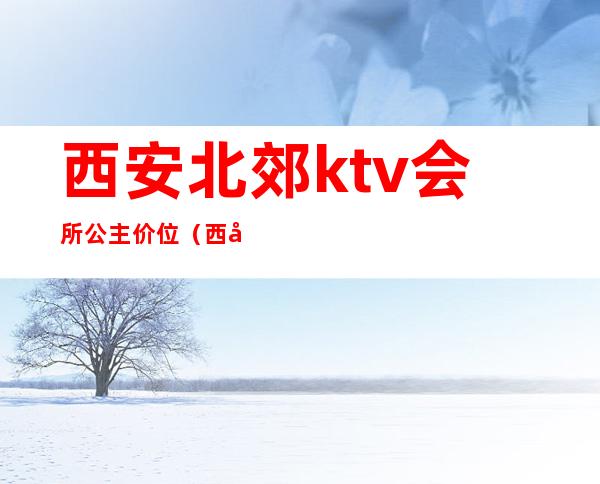 西安北郊ktv会所公主价位(西安ktv商务会所预定)