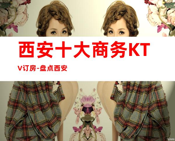 西安十大商务KTV订房-盘点西安十大商务KTV优势