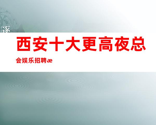 西安十大更高夜总会娱乐招聘服务员-不用担心上不到班