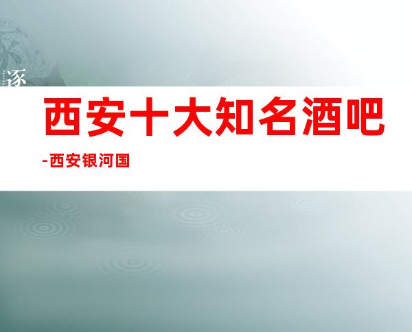 西安十大知名酒吧-西安银河国际酒吧会所酒吧既更高又有名