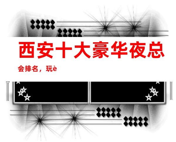 西安十大豪华夜总会排名,玩过不后悔商务会所介绍详情