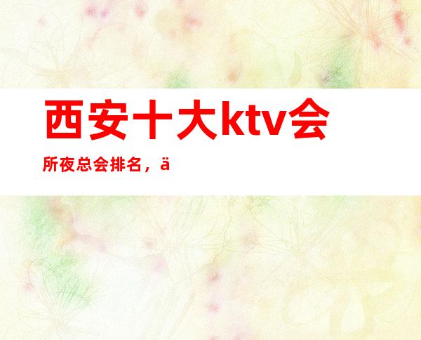 西安十大ktv会所夜总会排名，下面为你解答西安夜总会