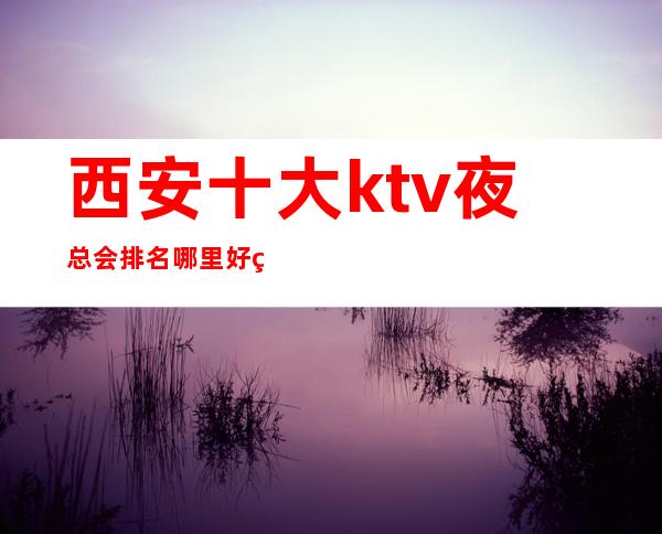 西安十大ktv夜总会排名哪里好玩预定包厢优惠大