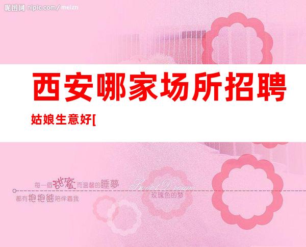 西安哪家场所招聘姑娘生意好[轻松赚不压不扣亲招亲带]急招