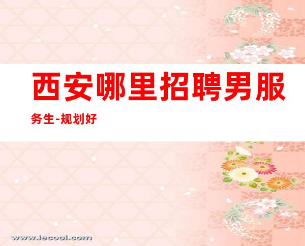 西安哪里招聘男服务生-规划好的步骤一步步前进