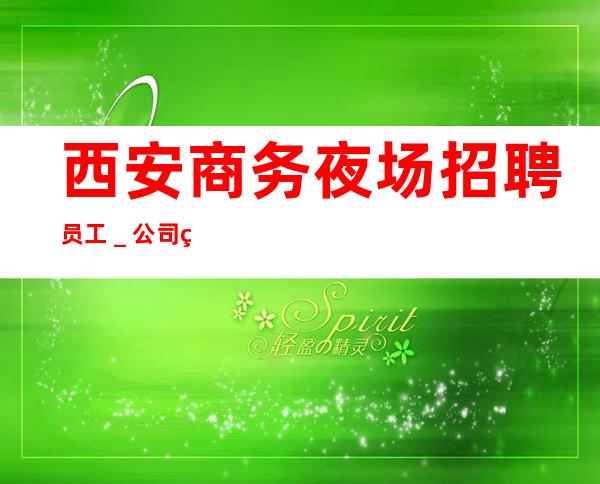 西安商务夜场招聘员工_公司直招-放心应聘