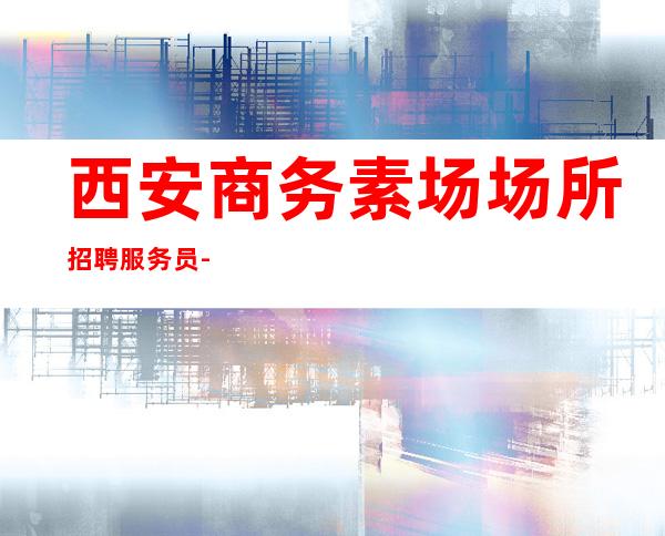 西安商务素场场所招聘服务员-无套路直招