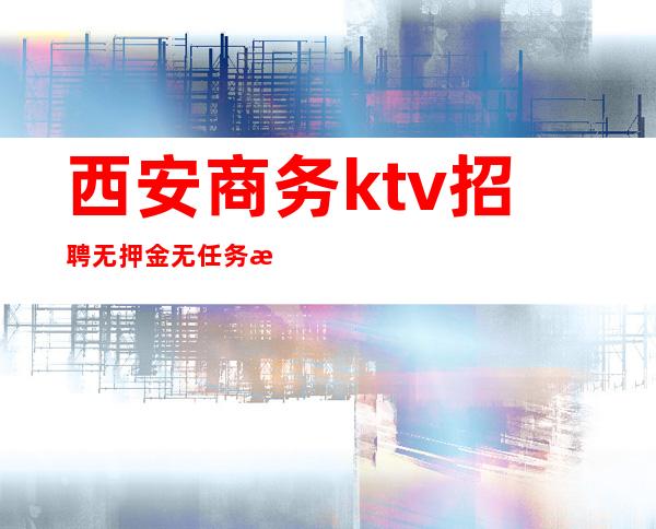西安商务ktv招聘无押金无任务提供住宿专车接送
