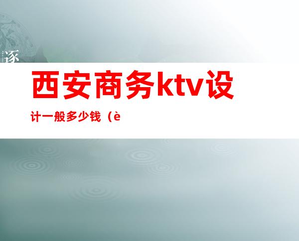 西安商务ktv设计一般多少钱（西安ktv消费标准）