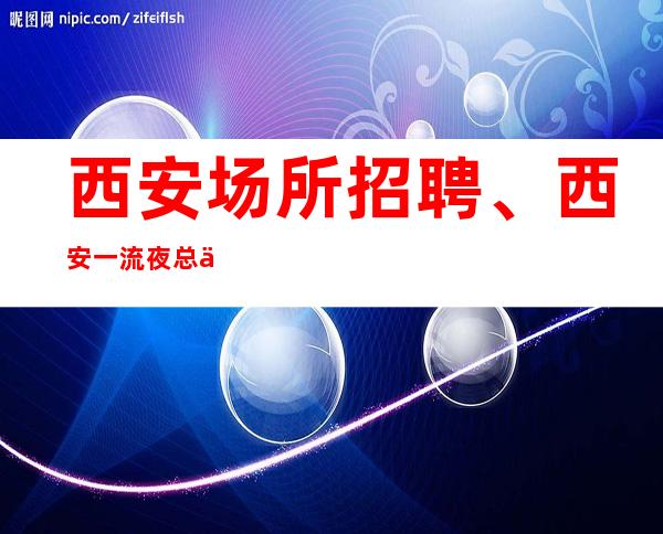 西安场所招聘、西安一流夜总会生意非常好实力团队包你天天有班上
