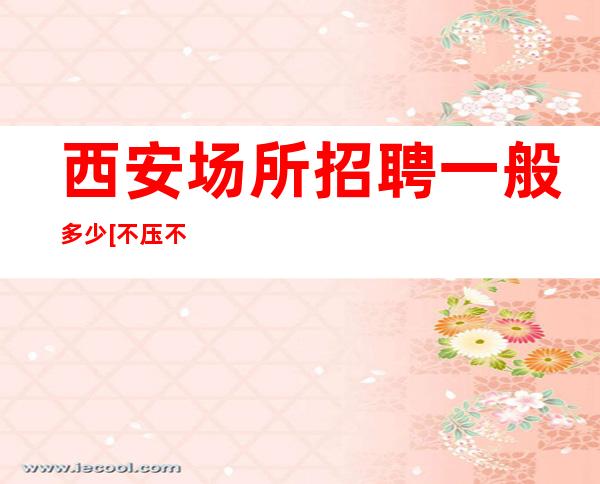 西安场所招聘一般多少[不压不扣待遇好素质高]天天满房