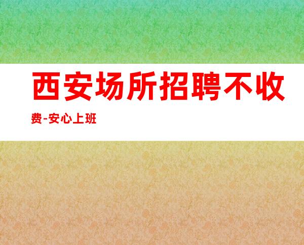 西安场所招聘不收费-安心上班无任何费用